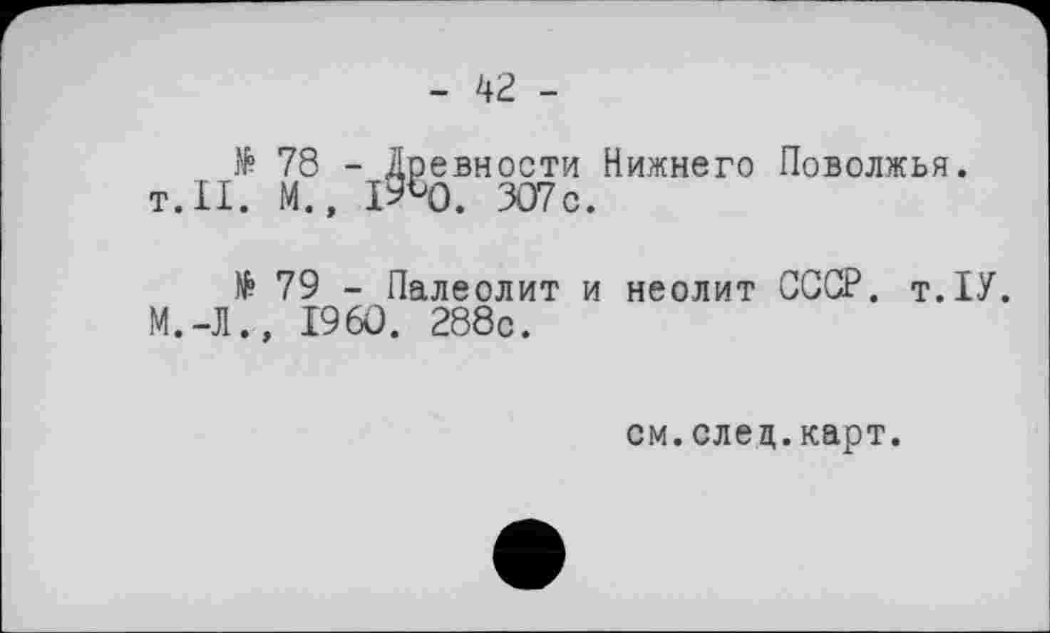 ﻿- 42 -
78 - Древности Нижнего Поволжья. т.11. М., iR). 307с.
№ 79 - Палеолит и неолит СССР. т.ІУ. М.-Л., I960. 288с.
см. след. карт.